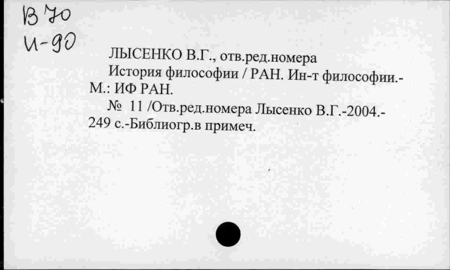 ﻿ЛЫСЕНКО В.Г., отв.ред.номера
История философии / РАН. Ин-т философии -М.: ИФ РАН.
№ 11 /Отв.ред.номера Лысенко В.Г.-2004,-249 с.-Библиогр.в примеч.